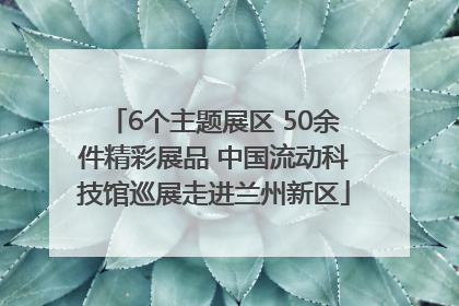 6个主题展区 50余件精彩展品 中国流动科技馆巡展走进兰州新区