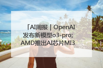 AI周报｜OpenAI发布新模型o3-pro;AMD推出AI芯片MI350“硬刚”英伟达